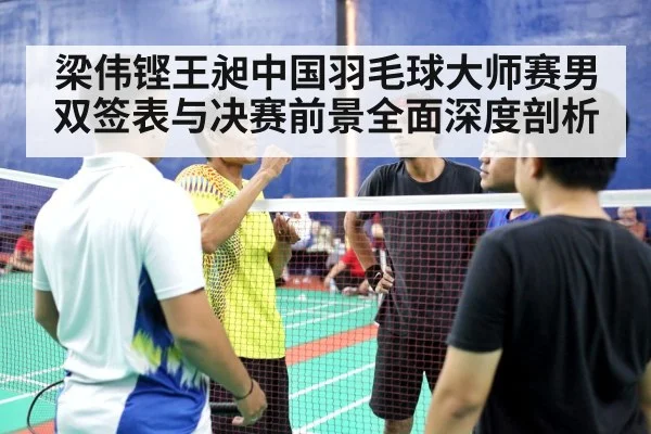 梁伟铿王昶中国羽毛球大师赛男双签表与决赛前景全面深度剖析