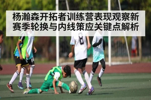 杨瀚森开拓者训练营表现观察新赛季轮换与内线策应关键点解析
