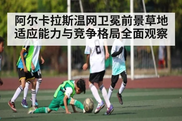 阿尔卡拉斯温网卫冕前景草地适应能力与竞争格局全面观察