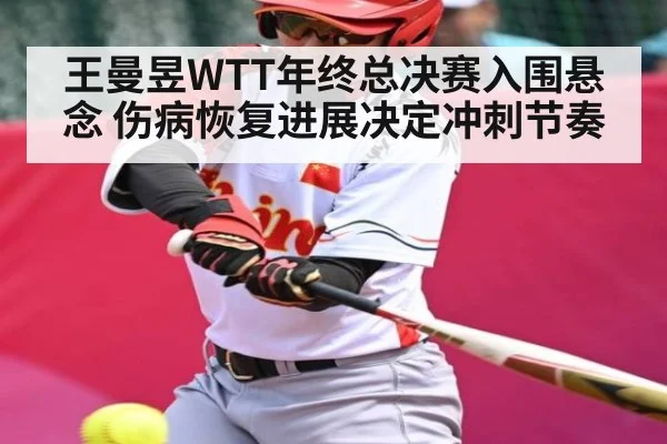 王曼昱WTT年终总决赛入围悬念 伤病恢复进展决定冲刺节奏