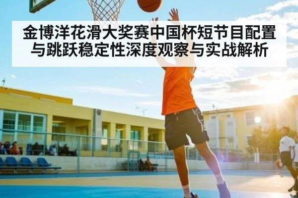金博洋花滑大奖赛中国杯短节目配置与跳跃稳定性深度观察与实战解析